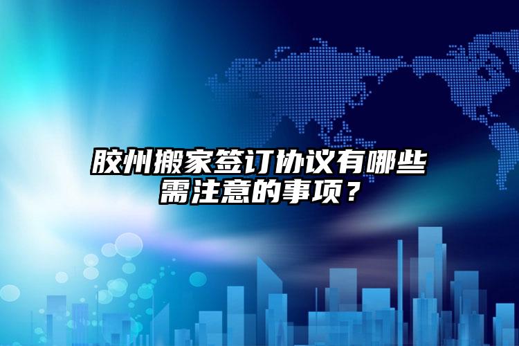 膠州搬家簽訂協(xié)議有哪些需注意的事項(xiàng)？