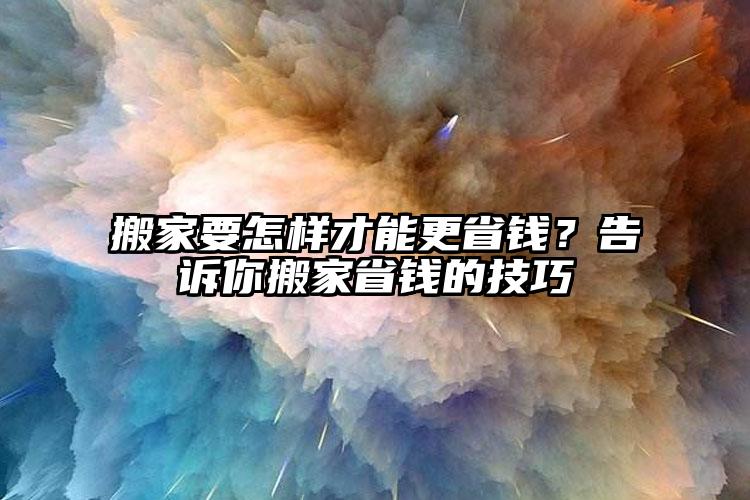 搬家要怎樣才能更省錢？告訴你搬家省錢...